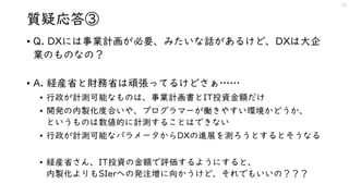 質疑応答③
• Q. DXには事業計画が必要、みたいな話があるけど、DXは大企
業のものなの？
• A. 経産省と財務省は頑張ってるけどさぁ……
• 行政が計測可能なものは、事業計画書とIT投資金額だけ
• 開発の内製化度合いや、プログラマーが働きやすい環境かどうか、
というものは数値的に計測することはできない
• 行政が計測可能なパラメータからDXの進展を測ろうとするとそうなる
• 経産省さん、IT投資の金額で評価するようにすると、
内製化よりもSIerへの発注増に向かうけど、それでもいいの？？？
22
 