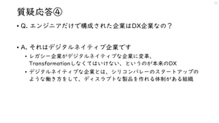 質疑応答④
• Q. エンジニアだけで構成された企業はDX企業なの？
• A. それはデジタルネイティブ企業です
• レガシー企業がデジタルネイティブな企業に変革、
Transformationしなくてはいけない、というのが本来のDX
• デジタルネイティブな企業とは、シリコンバレーのスタートアップの
ような働き方をして、ディスラプトな製品を作れる体制がある組織
23
 
