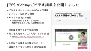 [PR] Aidemyでビデオ講義を公開しました
• ビジネスパーソンのためのDX入門講座
• ディティール版 約３時間
• サマリー版 約1.5時間
• 3時間は長すぎるという人向けに、
枝葉や余談を削って、1.5時間に圧縮
• 現在は有料プランで視聴可能
• 新入社員向け AI/DX 入門パックに同梱
• https://aidemy.co.jp/news/1481/
• 今回はこの講義の公開記念のセミナー
• 講義のエッセンス部分を30分に圧縮
3
 