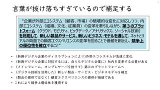 言葉が抜け落ちすぎているので補足する
• （新興デジタル企業のディスラプションにより)外部エコシステムが急速に変化
• （新興デジタル企業に対抗するには、自らもデジタル企業に）社内を変革する必要がある
• （メインフレーム、オンプレサーバを捨てて）第三のプラットフォームへ
• （デジタル技術を活用した）新しい製品・サービス・ビジネスモデルを確立
• （製品の提供ではなく）顧客エクスペリエンスの提供が価値である
• これにより競争上優位性を獲得する
5
 
