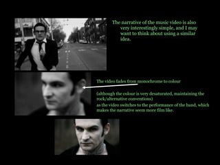 The narrative of the music video is also very interestingly simple, and I may want to think about using a similar idea. The video fades from monochrome to colour  (although the colour is very desaturated, maintaining the rock/alternative conventions)  as the video switches to the performance of the band, which makes the narrative seem more film like.  