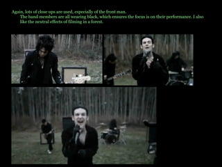 Again, lots of close ups are used, especially of the front man. The band members are all wearing black, which ensures the focus is on their performance. I also like the neutral effects of filming in a forest.  