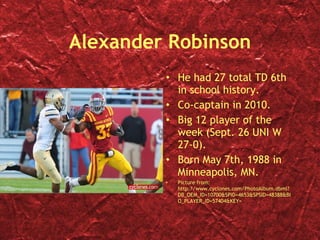 Alexander Robinson He had 27 total TD 6th in school history. Co-captain in 2010. Big 12 player of the week (Sept. 26 UNI W 27-0). Born May 7th, 1988 in Minneapolis, MN. Picture from: http://www.cyclones.com/PhotoAlbum.dbml?DB_OEM_ID=10700&SPID=4653&SPSID=48388&BIO_PLAYER_ID=57404&KEY=  