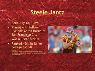 Steele Jantz Born July 18, 1989. Played with fellow Cyclone,Aaron Horne,at San Francisco City. Was a 3 star recruit. Ranked 40th in junior college top 50. Picture from:http://www.cyclones.com/PhotoAlbum.dbml?DB_OEM_ID=10700&SPID=4653&SPSID=48388&BIO_PLAYER_ID=748868&KEY= 