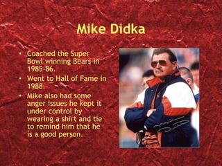 Mike Didka Coached the Super Bowl winning Bears in 1985-86. Went to Hall of Fame in 1988. Mike also had some anger issues he kept it under control by wearing a shirt and tie to remind him that he is a good person. 