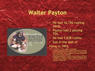 Walter Payton
       • He had 16,726 rushing
         yards.
       • Payton had 2 passing
         TDs.
       • He had 3,838 rushes.
       • Got in the Hall of
       Fame in 1993.
       Picture from:http://www.google.com/imgres?
             q=Walter+Payton&hl=en&sa=X&tbm=isch&prmd=imvnso&
             tbnid=hnWNnJ8Xt0oitM:&imgrefurl=http://www.gunnings
             ports.com/walter_payton_page&docid=zUZWJ3KvpHtMtM
             &w=471&h=326&ei=_huPTpbiF-
             SHsAKuhayhAQ&zoom=1&iact=hc&vpx=623&vpy=287&dur
             =1804&hovh=187&hovw=270&tx=136&ty=202&page=5&tb
             nh=167&tbnw=223&start=47&ndsp=12&ved=1t:429,r:9,s:
             47&biw=1276&bih=573
 