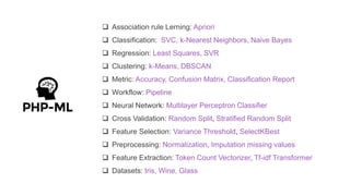  Association rule Lerning: Apriori
 Classification: SVC, k-Nearest Neighbors, Naive Bayes
 Regression: Least Squares, SVR
 Clustering: k-Means, DBSCAN
 Metric: Accuracy, Confusion Matrix, Classification Report
 Workflow: Pipeline
 Neural Network: Multilayer Perceptron Classifier
 Cross Validation: Random Split, Stratified Random Split
 Feature Selection: Variance Threshold, SelectKBest
 Preprocessing: Normalization, Imputation missing values
 Feature Extraction: Token Count Vectorizer, Tf-idf Transformer
 Datasets: Iris, Wine, Glass
 