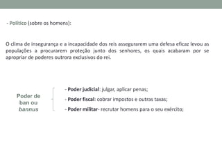 - Político (sobre os homens):

O clima de insegurança e a incapacidade dos reis assegurarem uma defesa eficaz levou as
populações a procurarem proteção junto dos senhores, os quais acabaram por se
apropriar de poderes outrora exclusivos do rei.

- Poder judicial: julgar, aplicar penas;

Poder de
ban ou
bannus

- Poder fiscal: cobrar impostos e outras taxas;
- Poder militar- recrutar homens para o seu exército;

 