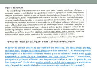 O poder de Bannum

Aponte três razões que justifiquem a frase sublinhada no documento.
O poder do senhor dentro do seu domínio era arbitrário. Ele podia impor multas,
confiscar bens, obrigar ao trabalho gratuito em dias definidos “… na manutenção das
fortificações e a abastecer alimentos frescos para os soldados.” Podia ainda exigir
pagamento a todos os que passassem nas suas terras fossem “…mercadores,
peregrinos e qualquer individuo que frequentasse a feiras a troco da proteção que
lhes assegurava”. Podia ainda cunhar moeda e definir os impostos que entendesse
sobre “o produto excedentário dos camponeses e sobre os lucros do comércio”.

 