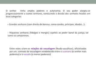 O senhor
tinha amplos poderes e autonomia. O seu poder alargou-se
progressivamente a outros senhores, conduzindo à divisão dos senhores feudais em
duas categorias:
– Grandes senhores (com direito de bannus, como condes, príncipes, abades…);
- Pequenos senhores (fidalgos e monges) sujeitos ao poder banal da justiça, tal
como os camponeses.

Entre estes criam-se relações de vassalagem (feudo-vassálicas), oficializadas
por um contrato de vassalagem estabelecido entre o suserano (o senhor mais
poderoso) e o vassalo (o menos poderoso)

 