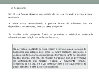 d) As comunas
Séc. XI – A Europa atravessa um período de paz – o comercio e a vida urbana
reanimam;

A cidade vai-se desenvolvendo e procura formas de sobreviver fora da
dependência dos senhores, livre das taxas e impostos;
As cidades mais prósperas foram as primeiras a reivindicar autonomia
administrativa em relação aos senhores das terras;

Os mercadores do Norte de Itália criaram a comuna, uma associação de
habitantes das cidades que, entre si, juram lealdade, assistência e
cooperação. Reclamam os seus direitos e liberdades junto dos senhores
feudais, criando uma rede de relações horizontais que se diferenciava
da verticalidade das relações feudais. O movimento comunal
consolidou-se no séc. XIII e vai contribuir para o enfraquecimento do
poder senhorial e para o reforço das cidades.

 