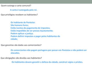 Quem outorga a carta comunal?
A carta é outorgada pelo rei.
Que privilégios recebem os habitantes?
Os habitante de Pontoise:
São homens livres;
Estão isentos do pagamento de impostos;
Estão impedidos de ser presos injustamente;
Podem aplicar a justiça;
Podem definir impostos a pagar pelos habitantes da
cidade;
Que garantias são dadas aos comerciantes?
Os comerciantes não pagam portagens por passar em Pontoise e não podem ser
atacados.

Que obrigações são devidas aos habitantes?
Os habitantes devem garantir a defesa da cidade, construir vigias e prisões.

 