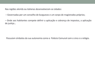 Nas regiões alemãs ou italianas desenvolveram-se cidades:

– Governadas por um conselho de burgueses e um corpo de magistrados próprios;
– Onde aos habitantes competia definir a aplicação e cobrança de impostos, a aplicação
de justiça…

As cidades possuíam símbolos da sua autonomia como o Palácio Comunal com o sino e
o relógio.

 
