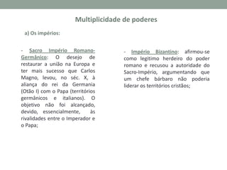 a) Os impérios:

- Sacro Império RomanoGermânico: O desejo de
restaurar a união na Europa e
ter mais sucesso que Carlos
Magno, levou, no séc. X, à
aliança do rei da Germania
(Otão I) com o Papa (territórios
germânicos e italianos). O
objetivo não foi alcançado,
devido, essencialmente,
às
rivalidades entre o Imperador e
o Papa;

- Império Bizantino: afirmou-se
como legitimo herdeiro do poder
romano e recusou a autoridade do
Sacro-Império, argumentando que
um chefe bárbaro não poderia
liderar os territórios cristãos;

 