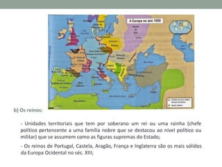 b) Os reinos:
- Unidades territoriais que tem por soberano um rei ou uma rainha (chefe
político pertencente a uma família nobre que se destacou ao nível político ou
militar) que se assumem como as figuras supremas do Estado;
- Os reinos de Portugal, Castela, Aragão, França e Inglaterra são os mais sólidos
da Europa Ocidental no séc. XIII;

 