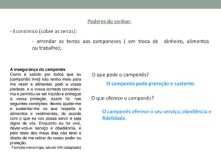 Poderes do senhor:
- Económico (sobre as terras):
- arrendar as terras aos camponeses ( em troca de
ou trabalho);

dinheiro, alimentos

O que pede o camponês?
O camponês pede proteção e sustento.
O que oferece o camponês?
O camponês oferece o seu serviço, obediência e
fidelidade.

 