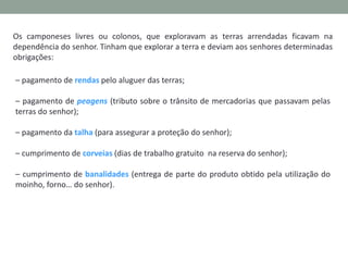 Os camponeses livres ou colonos, que exploravam as terras arrendadas ficavam na
dependência do senhor. Tinham que explorar a terra e deviam aos senhores determinadas
obrigações:
– pagamento de rendas pelo aluguer das terras;

– pagamento de peagens (tributo sobre o trânsito de mercadorias que passavam pelas
terras do senhor);
– pagamento da talha (para assegurar a proteção do senhor);
– cumprimento de corveias (dias de trabalho gratuito na reserva do senhor);
– cumprimento de banalidades (entrega de parte do produto obtido pela utilização do
moinho, forno… do senhor).

 
