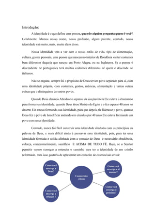 Introdução:
A identidade é o que define uma pessoa, quando alguém pergunta quem é você?
Geralmente falamos nosso nome, nossa profissão, algum parente, contudo, nossa
identidade vai muito, mais, muito além disso.
Nossa identidade tem a ver com o nosso estilo de vida, tipo de alimentação,
cultura, gostos pessoais, uma pessoa que nasceu no interior de Rondônia vai ter costumes
bem diferentes daquela que nasceu em Porto Alegre, ou na Inglaterra. Se a pessoa é
descendente de portugueses terá muitos costumes diferentes de quem é descende de
italianos.
Não se engane, sempre foi o propósito de Deus ter um povo separado para si, com
uma identidade própria, com costumes, gostos, músicas, alimentação e tantas outras
coisas que o distinguisse de outros povos.
Quando Deus chamou Abraão e o separou da sua parentela Ele estava o chamando
para forma sua identidade, quando Deus tirou Moisés do Egito e o fez esperar 40 anos no
deserto Ele estava formando sua identidade, para que depois ele liderasse o povo, quando
Deus fez o povo de Israel ficar andando em círculos por 40 anos Ele estava formando um
povo com uma identidade.
Contudo, nunca foi fácil construir uma identidade alinhada com os princípios da
palavra de Deus, e mais difícil ainda é preservar essa identidade, pois, para ter uma
identidade formada e sólida alinhada com a vontade de Deus é necessário obediência,
esforça, comprometimento, sacrifício E ACIMA DE TUDO FÉ. Hoje, se o Senhor
permitir vamos começar a entender o caminho para ter a identidade de um cristão
reformado. Para isso gostaria de apresentar um conceito de cosmovisão cristã:
 