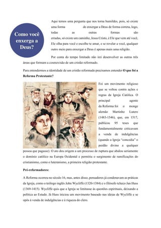 Aqui temos uma pergunta que nos torna humildes, pois, só existe
uma forma de enxergar a Deus de forma correta, logo,
todas as outras formas são
erradas, só existe um caminho, Jesus Cristo, é Ele que vem até você,
Ele olha para você e escolhe te amar, e se revelar a você, qualquer
outro meio para enxergar a Deus é apenas mais uma religião.
Por conta do tempo limitado não irei desenvolver as outras três
áreas que formam a cosmovisão de um cristão reformado.
Para entendermos a identidade de um cristão reformado precisamos entender O que foi a
Reforma Protestante?
Foi um movimento religioso
que se voltou contra ações e
regras da Igreja Católica. O
principal agente
da Reforma foi o monge
alemão Martinho Lutero
(1483-1546), que, em 1517,
publicou 95 teses que
fundamentalmente criticavam
a venda de indulgências
(quando a Igreja “concedia” o
perdão divino a qualquer
pessoa que pagasse). O ato deu origem a um processo de ruptura que abalou seriamente
o domínio católico na Europa Ocidental e permitiu o surgimento de ramificações do
cristianismo, como o luteranismo, a primeira religião protestante.
Pré-reformadores:
A Reforma ocorreu no século 16, mas, antes disso, pensadores já condenavam as práticas
da Igreja, como o teólogo inglês John Wycliffe (1320-1384) e o filósofo tcheco Jan Huss
(1369-1415). Wycliffe quis que a Igreja se limitasse às questões espirituais, deixando a
política ao Estado. Já Huss iniciou um movimento baseado nas ideias de Wycliffe e se
opôs à venda de indulgências e à riqueza do clero.
 
