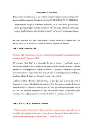 Os pilares da fé reformada
Para você ter uma identidade de um cristão reformado você precisa acreditar nesses 05
pontos, que historicamente ficou conhecido com OS CINCO SOLAS DA REFORMA.
As proposições teológicas da Reforma Protestante são os Cinco Solas, que são frases
latinas que surgiram para enfatizar a diferença entre a teologia reformada e a teologia
romana. A palavra latina, sola, significa “somente” ou “apenas”, na língua portuguesa.
Os cinco solas são: Sola Fide, Sola Scriptura, Solus Christus, Sola Gratia e Soli Deo
Gloria. Esses são os pilares da Reforma Protestante. Vejamos em detalhes.
SOLA FIDE – Somente a Fé
Romanos 3.28: “Concluímos, pois, que o homem é justificado pela fé, independentemente
das obras da lei.” (Romanos 3.28)
O princípio “Sola Fide” é a afirmação de que o homem é justificado única e
exclusivamente pela fé, sem o acréscimo das obras do mérito humano. Segundo a tradição
reformada é o artigo pelo qual a igreja é sustentada. A justiça do Evangelho de que não
nos envergonhamos é o poder de Deus para salvação. É do princípio ao fim pela fé pois,
conforme a Carta de Paulo aos Romanos: O justo viverá pela fé.
A fé que justifica o homem é dom de Deus, é o meio pelo qual a justiça de Cristo é
imputada ao pecador. Não há glória humana nisso. Pela fé somente, os pecados do homem
são lançados sobre Cristo, o verdadeiro justo de Deus, que na Cruz cumpriu toda justiça
de Deus. Daí o homem, no tribunal de Deus, ser declarado, de uma vez por todas, justo
diante de Deus. A Igreja que quer se manter de pé tem de viver pela fé somente.
SOLA SCRIPTURA – Somente a Escritura
“Toda a Escritura é inspirada por Deus e útil para o ensino, para a repreensão, para a
correção, para a educação na justiça, a fim de que o homem de Deus seja perfeito e
perfeitamente habilitado para toda boa obra.” (2 Timóteo3.16-17)
 