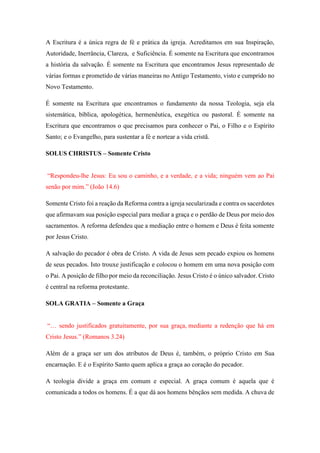 A Escritura é a única regra de fé e prática da igreja. Acreditamos em sua Inspiração,
Autoridade, Inerrância, Clareza, e Suficiência. É somente na Escritura que encontramos
a história da salvação. É somente na Escritura que encontramos Jesus representado de
várias formas e prometido de várias maneiras no Antigo Testamento, visto e cumprido no
Novo Testamento.
É somente na Escritura que encontramos o fundamento da nossa Teologia, seja ela
sistemática, bíblica, apologética, hermenêutica, exegética ou pastoral. É somente na
Escritura que encontramos o que precisamos para conhecer o Pai, o Filho e o Espírito
Santo; e o Evangelho, para sustentar a fé e nortear a vida cristã.
SOLUS CHRISTUS – Somente Cristo
“Respondeu-lhe Jesus: Eu sou o caminho, e a verdade, e a vida; ninguém vem ao Pai
senão por mim.” (João 14.6)
Somente Cristo foi a reação da Reforma contra a igreja secularizada e contra os sacerdotes
que afirmavam sua posição especial para mediar a graça e o perdão de Deus por meio dos
sacramentos. A reforma defendeu que a mediação entre o homem e Deus é feita somente
por Jesus Cristo.
A salvação do pecador é obra de Cristo. A vida de Jesus sem pecado expiou os homens
de seus pecados. Isto trouxe justificação e colocou o homem em uma nova posição com
o Pai. A posição de filho por meio da reconciliação. Jesus Cristo é o único salvador. Cristo
é central na reforma protestante.
SOLA GRATIA – Somente a Graça
“… sendo justificados gratuitamente, por sua graça, mediante a redenção que há em
Cristo Jesus.” (Romanos 3.24)
Além de a graça ser um dos atributos de Deus é, também, o próprio Cristo em Sua
encarnação. E é o Espírito Santo quem aplica a graça ao coração do pecador.
A teologia divide a graça em comum e especial. A graça comum é aquela que é
comunicada a todos os homens. É a que dá aos homens bênçãos sem medida. A chuva de
 