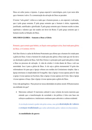 Deus cai sobre justos e injustos. A graça especial é soteriológica, pois é por meio dela
que o homem é salvo. É a comunicação da salvação de Deus ao pecador.
O termo “sola gratia”, refere-se a tudo que o homem possui, e, em especial, à salvação,
que é pela graça somente. É pela graça somente que o homem é eleito, regenerado,
justificado, santificado e glorificado. É pela graça somente que o homem recebe os dons
espirituais e talentos que são usados em favor do Reino. É pela graça somente que o
homem recebe as bênçãos de Deus.
SOLI DEO GLORIA – Somente a Deus a Glória
Portanto, quer comais quer bebais, ou façais outra qualquer coisa, fazei tudo para glória
de Deus. (1 Coríntios 10:31)
Soli Deo Gloria é o pilar da Reforma Protestante que afirma que o homem foi criado para
a glória de Deus. Como o homem foi criado para dar glória a Deus tudo que ele faz deve
ser destinado à glória de Deus. Soli Deo Gloria é o princípio pelo qual toda glória é dada
a Deus no processo de salvação. A vida do cristão é vivida diante de Deus e sob sua
autoridade. Isso é para a glória de Deus. A ele seja a glória eternamente! O grito dos
reformadores foi para que a Igreja voltasse aos moldes do Cristianismo simples. Que a
Igreja retornasse à simplicidade do Evangelho. Que a Igreja vivesse apenas pela fé. Que
a igreja vivesse apenas na Escritura. Que a Igreja vivesse apenas em Cristo. Que a Igreja
vivesse apenas a Graça. Que a Igreja vivesse apenas para a glória de Deus.
Uma vida apologética: Para preservar nossa identidade em pleno século XXI precisamos
nos defender de que?
 Marxismo cultural: O marxismo cultural é uma vertente da teoria marxista que
entende que a transformação da sociedade e da política é feita com base em
esforços académicos e intelectuais contínuos para subverter a cultura ocidental.
A revolução tomará o poder não pelas armas, mas pela destruição de valores
e crenças tradicionais que serão substituídos pelos valores revolucionários.
As modalidades de guerra
 