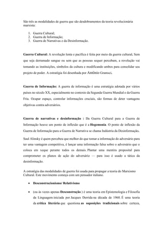 São três as modalidades de guerra que são desdobramentos da teoria revolucionária
marxista:
1. Guerra Cultural;
2. Guerra de Informação;
3. Guerra de Narrativas e da Desinformação.
Guerra Cultural: A revolução lenta e pacífica é feita por meio da guerra cultural. Sem
que seja derramado sangue ou sem que as pessoas sequer percebam, a revolução vai
tomando as instituições, símbolos da cultura e modificando ambos para consolidar seu
projeto de poder. A estratégia foi desenhada por Antônio Gramsci.
Guerra de Informação: A guerra de informação é uma estratégia adotada por vários
países no século XX, especialmente no contexto da Segunda Guerra Mundial e da Guerra
Fria. Ocupar espaço, controlar informações cruciais, são formas de deter vantagens
objetivas contra adversários.
Guerra de narrativas e desinformação : Da Guerra Cultural para a Guerra de
Informação houve um ponto de inflexão que é a Hegemonia. O ponto de inflexão da
Guerra de Informação para a Guerra de Narrativa se chama Indústria da Desinformação.
Saul Alinsky é quem percebeu que melhor do que tomar a informação do adversário para
ter uma vantagem competitiva, é lançar uma informação falsa sobre o adversário que o
coloca em xeque perante todos os demais. Plantar uma mentira proposital para
comprometer os planos de ação do adversário — para isso é usado a tática da
desinformação.
A estratégia das modalidades de guerra foi usada para propagar a teoria do Marxismo
Cultural. Este movimento começa com um pensador italiano.
 Desconstrucionismo/ Relativismo
 (ou às vezes apenas Desconstrução ) é uma teoria em Epistemologia e Filosofia
da Linguagem iniciada por Jacques Derrida na década de 1960. É uma teoria
da crítica literária que questiona as suposições tradicionais sobre certeza,
 