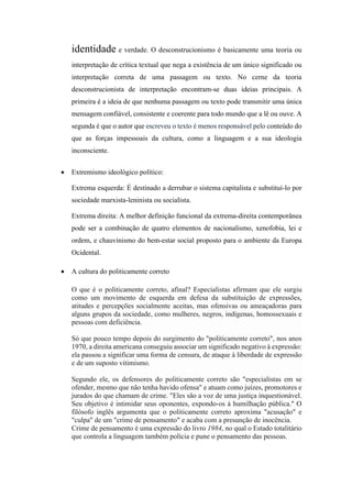 identidade e verdade. O desconstrucionismo é basicamente uma teoria ou
interpretação de crítica textual que nega a existência de um único significado ou
interpretação correta de uma passagem ou texto. No cerne da teoria
desconstrucionista de interpretação encontram-se duas ideias principais. A
primeira é a ideia de que nenhuma passagem ou texto pode transmitir uma única
mensagem confiável, consistente e coerente para todo mundo que a lê ou ouve. A
segunda é que o autor que escreveu o texto é menos responsável pelo conteúdo do
que as forças impessoais da cultura, como a linguagem e a sua ideologia
inconsciente.
 Extremismo ideológico político:
Extrema esquerda: É destinado a derrubar o sistema capitalista e substituí-lo por
sociedade marxista-leninista ou socialista.
Extrema direita: A melhor definição funcional da extrema-direita contemporânea
pode ser a combinação de quatro elementos de nacionalismo, xenofobia, lei e
ordem, e chauvinismo do bem-estar social proposto para o ambiente da Europa
Ocidental.
 A cultura do politicamente correto
O que é o politicamente correto, afinal? Especialistas afirmam que ele surgiu
como um movimento de esquerda em defesa da substituição de expressões,
atitudes e percepções socialmente aceitas, mas ofensivas ou ameaçadoras para
alguns grupos da sociedade, como mulheres, negros, indígenas, homossexuais e
pessoas com deficiência.
Só que pouco tempo depois do surgimento do "politicamente correto", nos anos
1970, a direita americana conseguiu associar um significado negativo à expressão:
ela passou a significar uma forma de censura, de ataque à liberdade de expressão
e de um suposto vitimismo.
Segundo ele, os defensores do politicamente correto são "especialistas em se
ofender, mesmo que não tenha havido ofensa" e atuam como juízes, promotores e
jurados do que chamam de crime. "Eles são a voz de uma justiça inquestionável.
Seu objetivo é intimidar seus oponentes, expondo-os à humilhação pública." O
filósofo inglês argumenta que o politicamente correto aproxima "acusação" e
"culpa" de um "crime de pensamento" e acaba com a presunção de inocência.
Crime de pensamento é uma expressão do livro 1984, no qual o Estado totalitário
que controla a linguagem também polícia e pune o pensamento das pessoas.
 