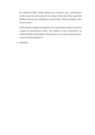 Em entrevista à BBC, Scruton afirmou que, à primeira vista, o politicamente
correto parecer ser uma maneira de ser levantar a favor das vítimas, sejam elas
mulheres, homossexuais, transgênero e outras minorias. "Mas na realidade se trata
de criar vítimas."
Scruton diz que a culpa da perseguição ao livre pensamento nos dias de hoje não
é apenas do politicamente correto, mas também de uma "característica da
condição humana mais profunda e duradoura que vem à tona em caças às bruxas:
a busca por bodes expiatórios".
 Feminismo
 