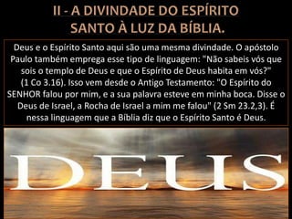 Deus e o Espírito Santo aqui são uma mesma divindade. O apóstolo
Paulo também emprega esse tipo de linguagem: "Não sabeis vós que
sois o templo de Deus e que o Espírito de Deus habita em vós?"
(1 Co 3.16). Isso vem desde o Antigo Testamento: "O Espírito do
SENHOR falou por mim, e a sua palavra esteve em minha boca. Disse o
Deus de Israel, a Rocha de Israel a mim me falou" (2 Sm 23.2,3). É
nessa linguagem que a Bíblia diz que o Espírito Santo é Deus.
 
