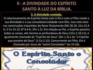2. A divindade revelada.
O relacionamento do Espírito Santo com o Pai e com o Filho revela a
sua divindade e a sua consubstancialidade com Eles. Isso está claro
nas construções tripartidas do Novo Testamento (Mt 28.19, 1Co 12.4-
6; 2 Co 13.13; Ef 4.4-6; 1Pe 1.2). Em relação ao Pai, o Espírito penetra
todas as coisas, até mesmo as profundezas de Deus (1Co 2.10,11); é
igualmente chamado de "Espírito de Deus" (Gn 1.2) e de "o Espírito
que provém de Deus" (1 Co 2.12). Concernente ao Filho, Ele é
chamado por Jesus de "outro Consolador" (Jo 14.16).
 