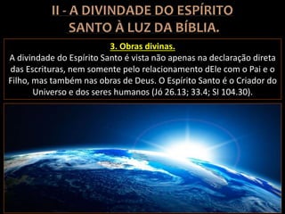 3. Obras divinas.
A divindade do Espírito Santo é vista não apenas na declaração direta
das Escrituras, nem somente pelo relacionamento dEle com o Pai e o
Filho, mas também nas obras de Deus. O Espírito Santo é o Criador do
Universo e dos seres humanos (Jó 26.13; 33.4; SI 104.30).
 