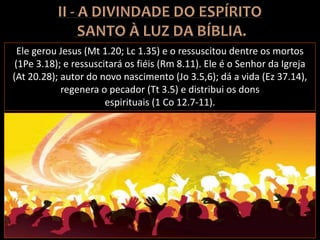 Ele gerou Jesus (Mt 1.20; Lc 1.35) e o ressuscitou dentre os mortos
(1Pe 3.18); e ressuscitará os fiéis (Rm 8.11). Ele é o Senhor da Igreja
(At 20.28); autor do novo nascimento (Jo 3.5,6); dá a vida (Ez 37.14),
regenera o pecador (Tt 3.5) e distribui os dons
espirituais (1 Co 12.7-11).
 