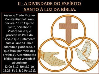 Assim, o Credo Niceno-
Constantinopolita-no
declara: "E no Espírito
Santo, o Senhor e
Vivificador, o que
procede do Pai e do
Filho, o que juntamente
com o Pai e o Filho é
adorado e glorificado, o
que falou por meio dos
profetas". A confirmação
bíblica dessa verdade é
abundante
(2 Co 3.17; Rm 8.2; Jo
15.26; Fp 3.3; 2 Pe 1.21).
 