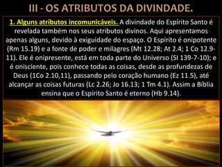 1. Alguns atributos incomunicáveis. A divindade do Espírito Santo é
revelada também nos seus atributos divinos. Aqui apresentamos
apenas alguns, devido à exiguidade do espaço. O Espírito é onipotente
(Rm 15.19) e a fonte de poder e milagres (Mt 12.28; At 2.4; 1 Co 12.9-
11). Ele é onipresente, está em toda parte do Universo (SI 139-7-10); e
é onisciente, pois conhece todas as coisas, desde as profundezas de
Deus (1Co 2.10,11), passando pelo coração humano (Ez 11.5), até
alcançar as coisas futuras (Lc 2.26; Jo 16.13; 1 Tm 4.1). Assim a Bíblia
ensina que o Espírito Santo é eterno (Hb 9.14).
 
