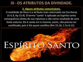 2. Alguns atributos comunicáveis.
A santidade de Deus é o atributo mais solenizado nas Escrituras
(Is 6.3; Ap 15.4). O termo "santo" é aplicado ao Espírito como
consequência direta de sua natureza e não como resultado de uma
fonte externa. Ele é santo em si mesmo; assim, não precisa ser
santificado, pois é Ele quem santifica (Rm 15.16; 1 Co 6.11).
 