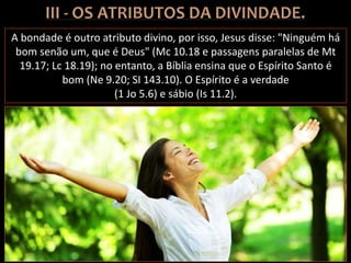 A bondade é outro atributo divino, por isso, Jesus disse: "Ninguém há
bom senão um, que é Deus" (Mc 10.18 e passagens paralelas de Mt
19.17; Lc 18.19); no entanto, a Bíblia ensina que o Espírito Santo é
bom (Ne 9.20; SI 143.10). O Espírito é a verdade
(1 Jo 5.6) e sábio (Is 11.2).
 