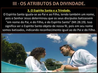 3. O Espírito Santo e a Trindade.
O Espírito Santo iguala-se ao Pai e ao Filho, tendo também um nome,
pois o Senhor Jesus determinou que os seus discípulos batizassem
"em nome do Pai, e do Filho, e do Espírito Santo" (Mt 28.19). Isso
significa ser o Espírito Santo objeto de nossa fé, pois em seu nome
somos batizados, indicando reconhecimento igual ao do Pai e do Filho.
 