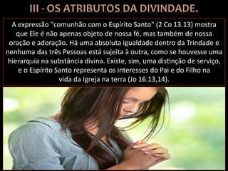 A expressão "comunhão com o Espírito Santo" (2 Co 13.13) mostra
que Ele é não apenas objeto de nossa fé, mas também de nossa
oração e adoração. Há uma absoluta igualdade dentro da Trindade e
nenhuma das três Pessoas está sujeita à outra, como se houvesse uma
hierarquia na substância divina. Existe, sim, uma distinção de serviço,
e o Espírito Santo representa os interesses do Pai e do Filho na
vida da Igreja na terra (Jo 16.13,14).
 