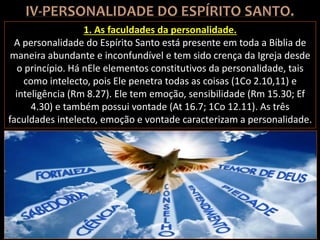 1. As faculdades da personalidade.
A personalidade do Espírito Santo está presente em toda a Bíblia de
maneira abundante e inconfundível e tem sido crença da Igreja desde
o princípio. Há nEle elementos constitutivos da personalidade, tais
como intelecto, pois Ele penetra todas as coisas (1Co 2.10,11) e
inteligência (Rm 8.27). Ele tem emoção, sensibilidade (Rm 15.30; Ef
4.30) e também possui vontade (At 16.7; 1Co 12.11). As três
faculdades intelecto, emoção e vontade caracterizam a personalidade.
 