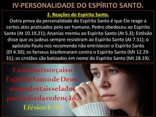 2. Reações do Espírito Santo.
Outra prova da personalidade do Espírito Santo é que Ele reage a
certos atos praticados pelo ser humano. Pedro obedeceu ao Espírito
Santo (At 10.19,21); Ananias mentiu ao Espírito Santo (At 5.3); Estêvão
disse que os judeus sempre resistiram ao Espírito Santo (At 7.51); o
apóstolo Paulo nos recomenda não entristecer o Espírito Santo
(Ef 4.30); os fariseus blasfemaram contra o Espírito Santo (Mt 12.29-
31); os cristãos são batizados em nome do Espírito Santo (Mt 28.19).
 