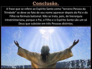 A frase que se refere ao Espírito Santo como "terceira Pessoa da
Trindade" se deve ao fato de seu nome aparecer depois do Pai e do
Filho na fórmula batismal. Não se trata, pois, de hierarquia
intratrinitariana, porque o Pai, o Filho e o Espírito Santo são um só
Deus que subsiste em três Pessoas distintas.
 