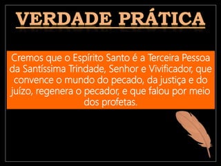 Cremos que o Espírito Santo é a Terceira Pessoa
da Santíssima Trindade, Senhor e Vivificador, que
convence o mundo do pecado, da justiça e do
juízo, regenera o pecador, e que falou por meio
dos profetas.
 
