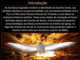 As Escrituras Sagradas revelam a identidade do Espírito Santo, sua
deidade absoluta e sua personalidade, sua consubstancialidade com o
Pai e o Filho como Terceira Pessoa da Trindade e suas obras no
contexto histórico-salvífico. Todos esses dados da revelação só foram
definidos depois do Concílio de Niceia. A formulação da doutrina
pneumatológica aconteceu tardiamente na história da Igreja, na
segunda metade do século IV. A presente lição pretende explicar e
mostrar como tudo isso aconteceu a partir da Bíblia.
 