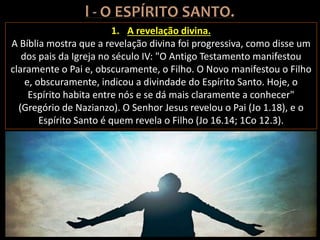 1. A revelação divina.
A Bíblia mostra que a revelação divina foi progressiva, como disse um
dos pais da Igreja no século IV: "O Antigo Testamento manifestou
claramente o Pai e, obscuramente, o Filho. O Novo manifestou o Filho
e, obscuramente, indicou a divindade do Espírito Santo. Hoje, o
Espírito habita entre nós e se dá mais claramente a conhecer"
(Gregório de Nazianzo). O Senhor Jesus revelou o Pai (Jo 1.18), e o
Espírito Santo é quem revela o Filho (Jo 16.14; 1Co 12.3).
 