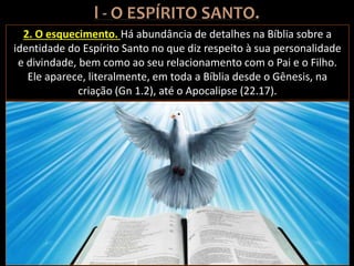 2. O esquecimento. Há abundância de detalhes na Bíblia sobre a
identidade do Espírito Santo no que diz respeito à sua personalidade
e divindade, bem como ao seu relacionamento com o Pai e o Filho.
Ele aparece, literalmente, em toda a Bíblia desde o Gênesis, na
criação (Gn 1.2), até o Apocalipse (22.17).
 