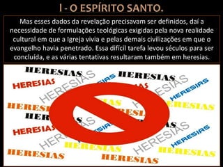 Mas esses dados da revelação precisavam ser definidos, daí a
necessidade de formulações teológicas exigidas pela nova realidade
cultural em que a Igreja vivia e pelas demais civilizações em que o
evangelho havia penetrado. Essa difícil tarefa levou séculos para ser
concluída, e as várias tentativas resultaram também em heresias.
 