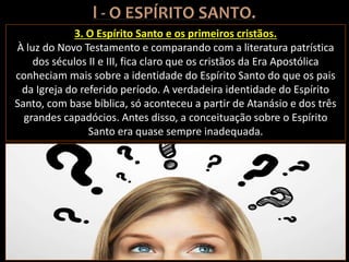 3. O Espírito Santo e os primeiros cristãos.
À luz do Novo Testamento e comparando com a literatura patrística
dos séculos II e III, fica claro que os cristãos da Era Apostólica
conheciam mais sobre a identidade do Espírito Santo do que os pais
da Igreja do referido período. A verdadeira identidade do Espírito
Santo, com base bíblica, só aconteceu a partir de Atanásio e dos três
grandes capadócios. Antes disso, a conceituação sobre o Espírito
Santo era quase sempre inadequada.
 