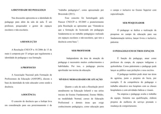 A IDENTIDADE DO PEDAGOGO
Nas discussões apresenta-se a identidade do
pedagogo para além da sala de aula. É um
professor, pesquisador e gestor de espaços
escolares e não-escolares.
A RESOLUÇÃO
A Resolução CNE/CP n. 01/2006 de 15 de
maio é composta por 15 artigos que regulamenta a
identidade do pedagogo e sua formação.
A PROFISSÃO
A Associação Nacional pela Formação de
Profissionais da Educação (ANFOPE), discute a
base da identidade de todo educador como sendo a
docência.
A DOCÊNCIA
O conceito de docência que a Anfope leva
em consideração para seu posicionamento é de
“trabalho pedagógico”, como apresentado por
Brzezinski (2011).
Esse conceito foi homologado pelo
Parecer CNE/CP n. 05/2005 e posteriormente
pela Resolução ao apresentar que “Entende-se
que a formação do licenciado em pedagogia
fundamenta-se no trabalho pedagógico realizado
em espaços escolares e não-escolares, que tem a
docência como base.”.
SER PROFESSOR
Independente da área de atuação do
pedagogo é necessário muitos conhecimentos e
habilidades. Por isso, o pedagogo precisa
aprofundar nas teorias da educação.
NÍVEIS E MODALIDADES DE ATUAÇÃO
Quanto a sala de aula a Resolução prevê
atendimento na Educação Infantil e nas séries
iniciais do Ensino Fundamental, Ensino Médio,
na modalidade Normal, cursos de Educação
Profissional e demais áreas que exige
conhecimento pedagógico, como educação para
o campo e inclusive no Ensino Superior com
especialização.
SER PESQUISADOR
O pedagogo se dedica a realização de
pesquisas no campo da educação para sua
fundamentação teórica, lançar livros e inclusive,
palestrar.
O PEDAGOGO EM OUTROS ESPAÇOS
É função do pedagogo, atuar como
professor do campo, de espaços indígenas e
quilombolas. Como palestrante o pedagogo pode
lançar ao público suas preleções e seus escritos.
O pedagogo também pode atuar nas áreas
de agrárias, junto a projetos do Incra, por
exemplo. É da competência do pedagogo o
trabalho educativo nos hospitais com as classes
hospitalares e com atividades lúdicas e visuais.
Na empresa o pedagogo avalia o trabalho
da equipe, fomenta sua qualificação, elabora
projetos de melhoria do serviço prestado e
mudança de comportamento.
 