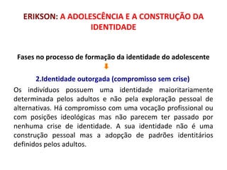 ERIKSON: A ADOLESCÊNCIA E A CONSTRUÇÃO DA 
IDENTIDADE 
Fases no processo de formação da identidade do adolescente 
2.Identidade outorgada (compromisso sem crise) 
Os indivíduos possuem uma identidade maioritariamente 
determinada pelos adultos e não pela exploração pessoal de 
alternativas. Há compromisso com uma vocação profissional ou 
com posições ideológicas mas não parecem ter passado por 
nenhuma crise de identidade. A sua identidade não é uma 
construção pessoal mas a adopção de padrões identitários 
definidos pelos adultos. 
 